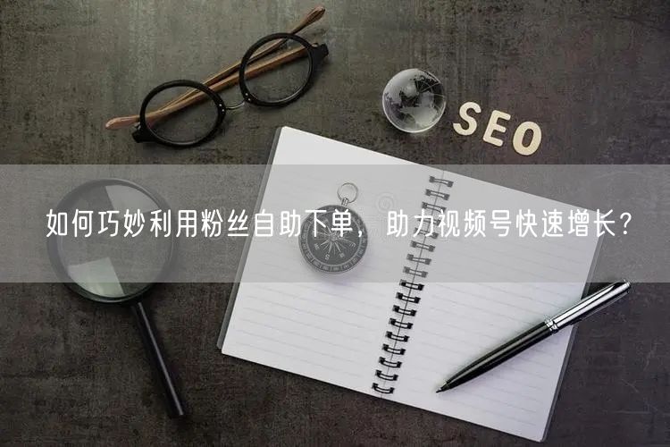 如何巧妙利用粉丝自助下单，助力视频号快速增长？