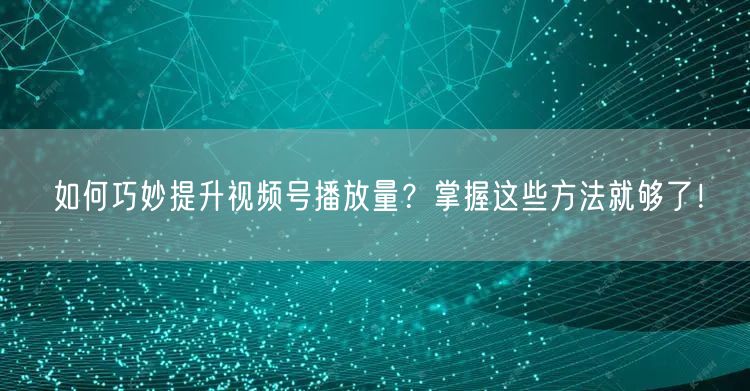 如何巧妙提升视频号播放量?掌握这些方法就够了!
