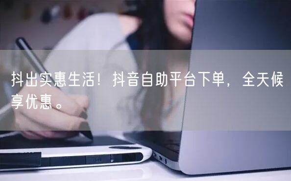 抖出实惠生活!抖音自助平台下单,全天候享优惠。