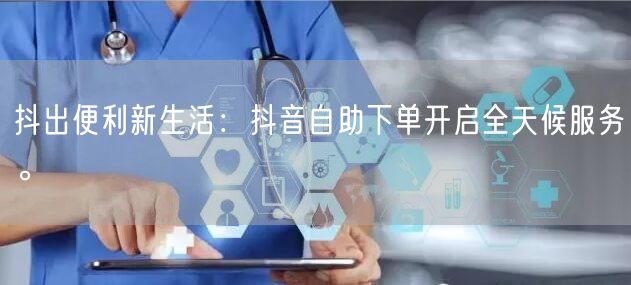 抖出便利新生活:抖音自助下单开启全天候服务。