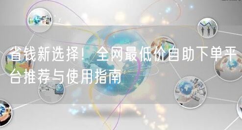 省钱新选择！全网最低价自助下单平台推荐与使用指南