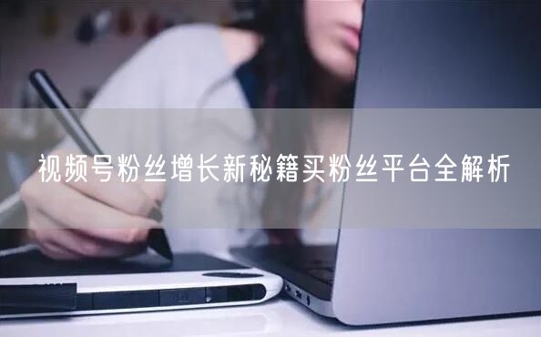 视频号粉丝增长新秘籍买粉丝平台全解析