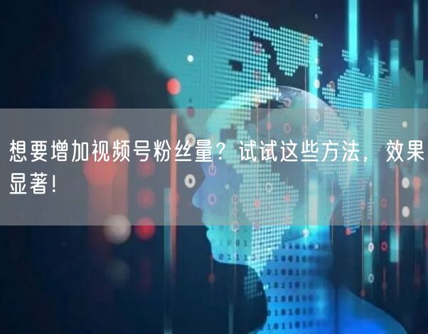 想要增加视频号粉丝量？试试这些方法，效果显著！